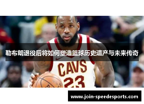 勒布朗退役后将如何塑造篮球历史遗产与未来传奇 勒布朗退役后将如何塑造篮球历史遗产与未来传奇