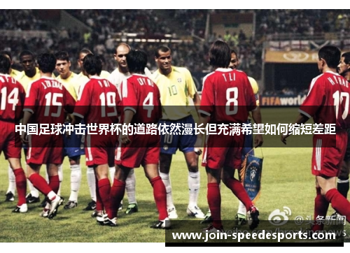中国足球冲击世界杯的道路依然漫长但充满希望如何缩短差距