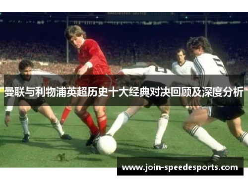 曼联与利物浦英超历史十大经典对决回顾及深度分析 曼联与利物浦英超历史十大经典对决回顾及深度分析