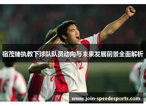 宿茂臻执教下球队队员动向与未来发展前景全面解析