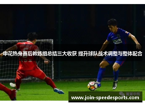 申花热身赛后教练组总结三大收获 提升球队战术调整与整体配合 申花热身赛后教练组总结三大收获 提升球队战术调整与整体配合