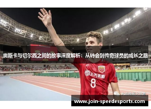 奥斯卡与切尔西之间的故事深度解析:从转会到传奇球员的成长之路 奥斯卡与切尔西之间的故事深度解析:从转会到传奇球员的成长之路