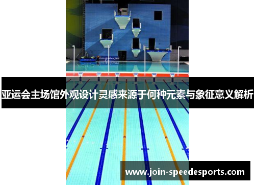 亚运会主场馆外观设计灵感来源于何种元素与象征意义解析