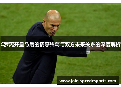 C罗离开皇马后的情感纠葛与双方未来关系的深度解析