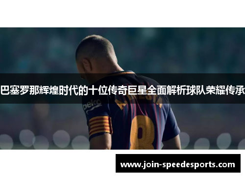 巴塞罗那辉煌时代的十位传奇巨星全面解析球队荣耀传承 巴塞罗那辉煌时代的十位传奇巨星全面解析球队荣耀传承