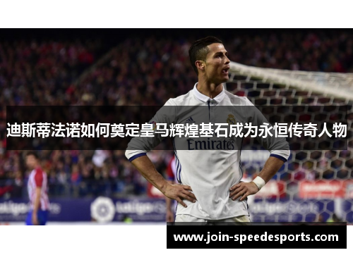 迪斯蒂法诺如何奠定皇马辉煌基石成为永恒传奇人物